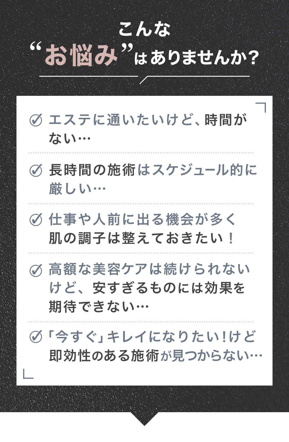 こんな“お悩み”はありませんか？ エステに通いたいけど、時間がない…／長時間の施術はスケジュール的に厳しい…／仕事や人前に出る機会が多く肌の調子を整えておきたい！／高額な美容ケアは続けられないけど、安すぎるものには効果を期待できない…／「今すぐ」キレイになりたい！けど即効性のある施術が見つからない…