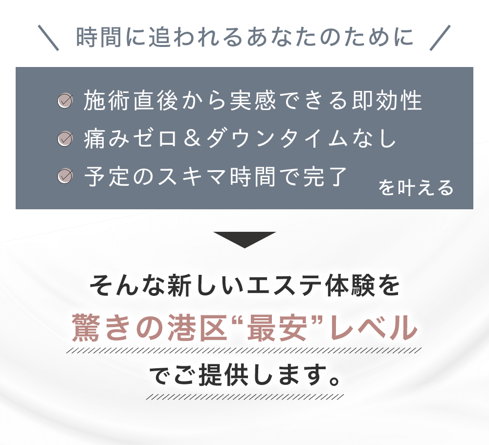 時間に追われるあなたのために：施術直後から実感できる即効性／痛みゼロ＆ダウンタイムなし／予定のスキマ時間で完了。そんな新しいエステ体験を、驚きの港区“最安”レベルでご提供します。